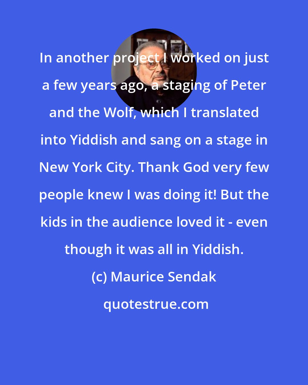 Maurice Sendak: In another project I worked on just a few years ago, a staging of Peter and the Wolf, which I translated into Yiddish and sang on a stage in New York City. Thank God very few people knew I was doing it! But the kids in the audience loved it - even though it was all in Yiddish.