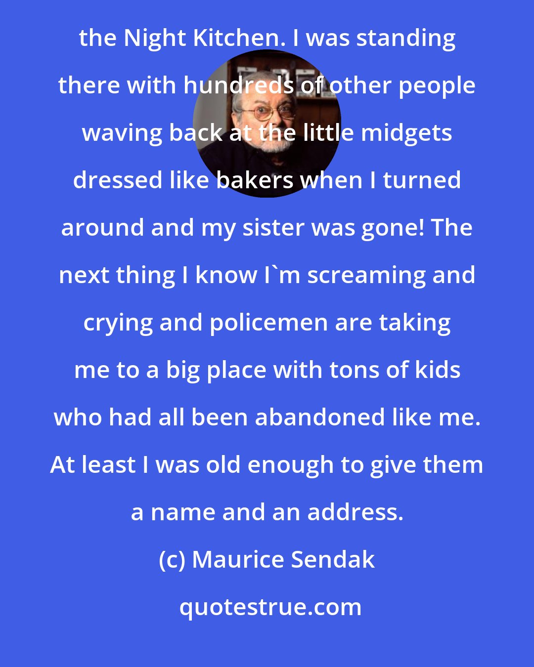 Maurice Sendak: Then one day my sister abandoned me at the 1939 World's Fair, and that incident is the essence of In the Night Kitchen. I was standing there with hundreds of other people waving back at the little midgets dressed like bakers when I turned around and my sister was gone! The next thing I know I'm screaming and crying and policemen are taking me to a big place with tons of kids who had all been abandoned like me. At least I was old enough to give them a name and an address.