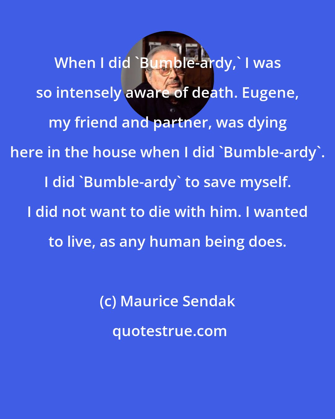 Maurice Sendak: When I did 'Bumble-ardy,' I was so intensely aware of death. Eugene, my friend and partner, was dying here in the house when I did 'Bumble-ardy'. I did 'Bumble-ardy' to save myself. I did not want to die with him. I wanted to live, as any human being does.