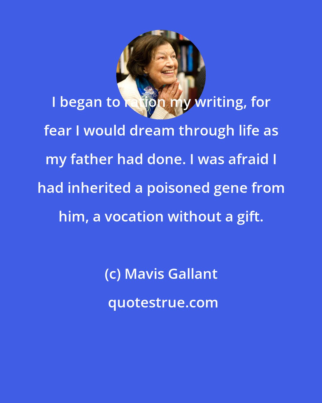 Mavis Gallant: I began to ration my writing, for fear I would dream through life as my father had done. I was afraid I had inherited a poisoned gene from him, a vocation without a gift.