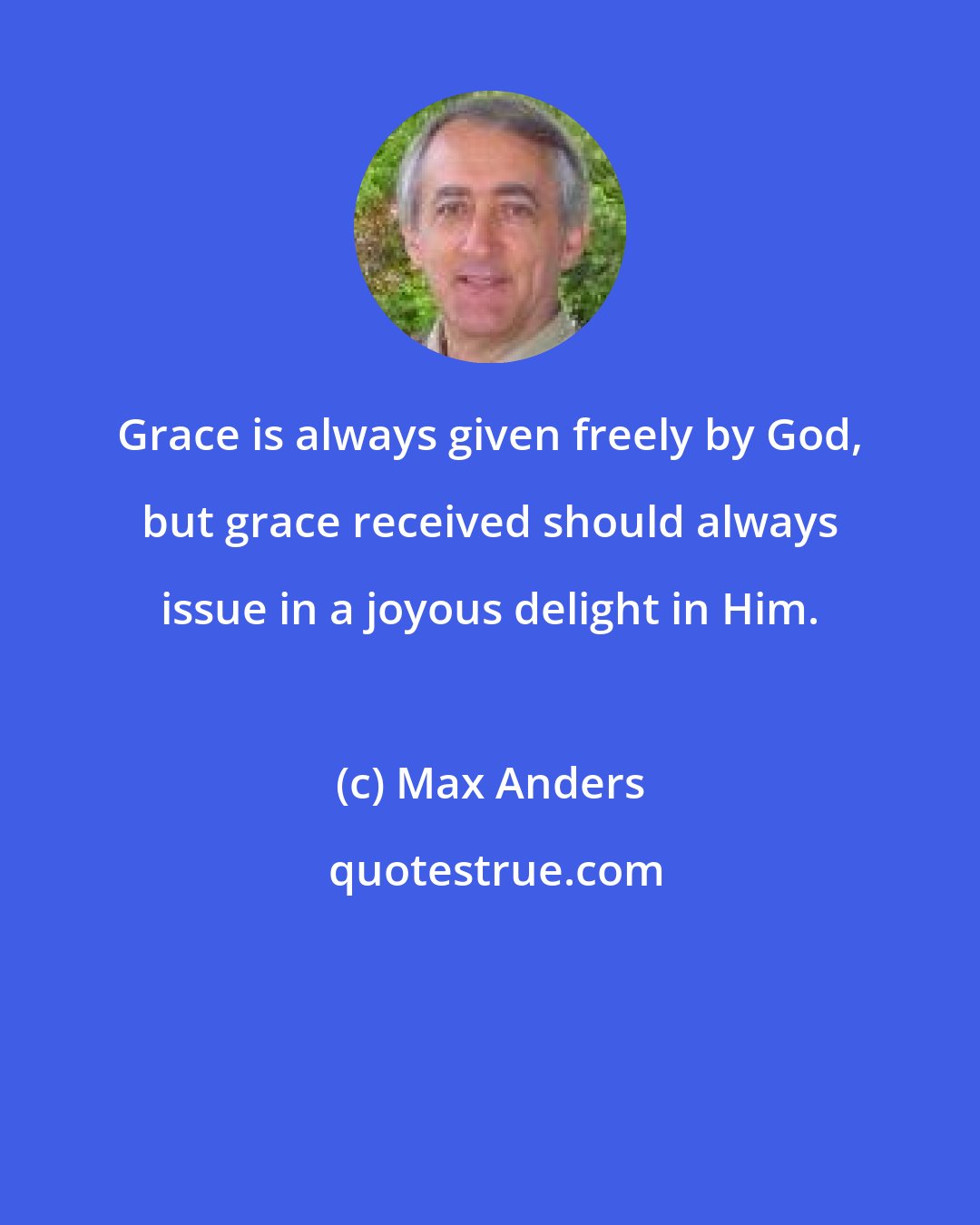 Max Anders: Grace is always given freely by God, but grace received should always issue in a joyous delight in Him.