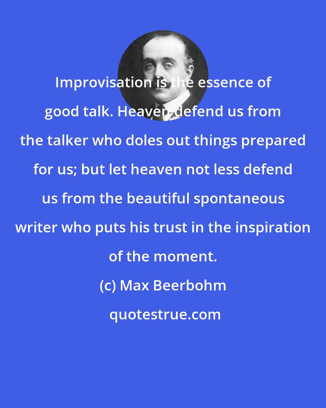 Max Beerbohm: Improvisation is the essence of good talk. Heaven defend us from the talker who doles out things prepared for us; but let heaven not less defend us from the beautiful spontaneous writer who puts his trust in the inspiration of the moment.