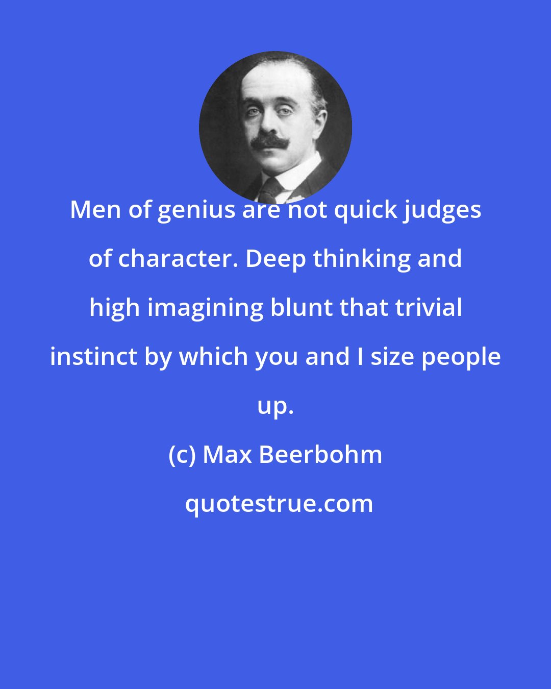 Max Beerbohm: Men of genius are not quick judges of character. Deep thinking and high imagining blunt that trivial instinct by which you and I size people up.
