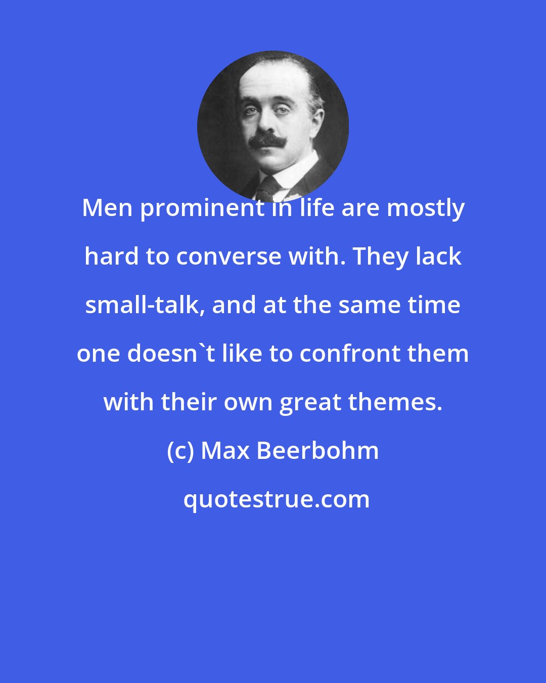 Max Beerbohm: Men prominent in life are mostly hard to converse with. They lack small-talk, and at the same time one doesn't like to confront them with their own great themes.