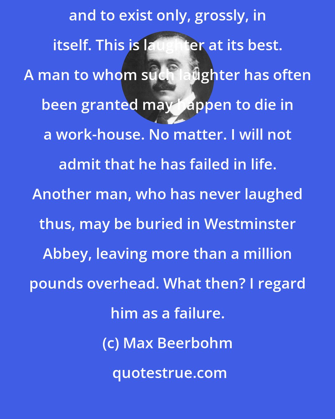 Max Beerbohm: There is laughter that goes so far as to lose all touch with its motive, and to exist only, grossly, in itself. This is laughter at its best. A man to whom such laughter has often been granted may happen to die in a work-house. No matter. I will not admit that he has failed in life. Another man, who has never laughed thus, may be buried in Westminster Abbey, leaving more than a million pounds overhead. What then? I regard him as a failure.