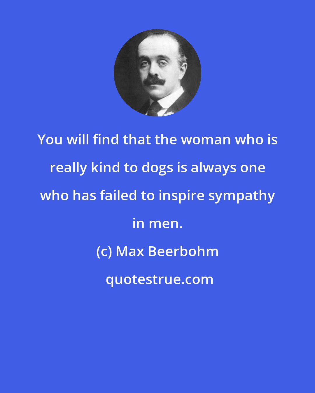 Max Beerbohm: You will find that the woman who is really kind to dogs is always one who has failed to inspire sympathy in men.