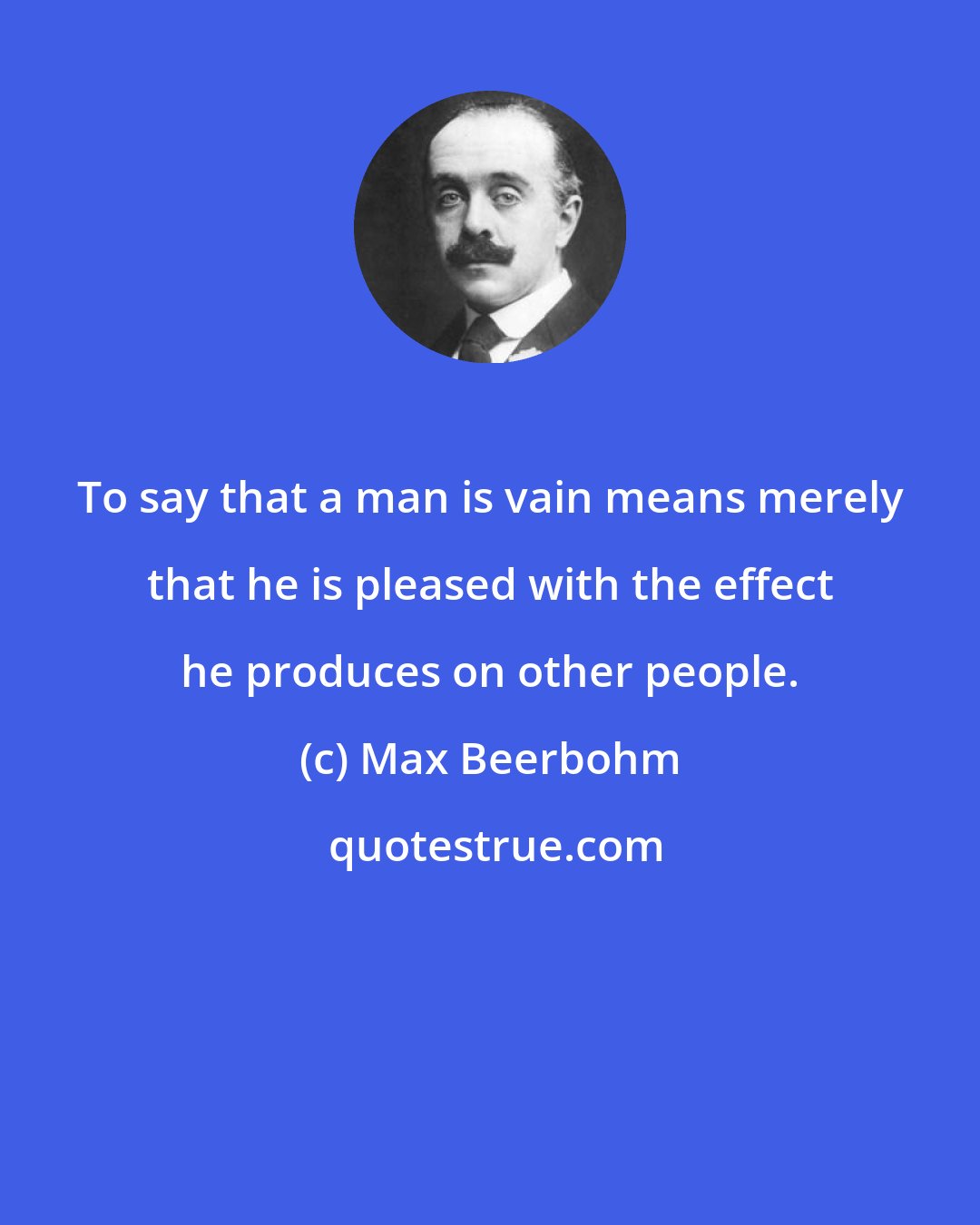 Max Beerbohm: To say that a man is vain means merely that he is pleased with the effect he produces on other people.