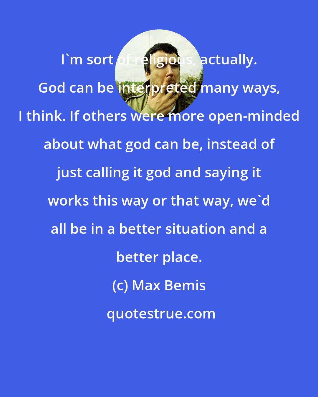 Max Bemis: I'm sort of religious, actually. God can be interpreted many ways, I think. If others were more open-minded about what god can be, instead of just calling it god and saying it works this way or that way, we'd all be in a better situation and a better place.