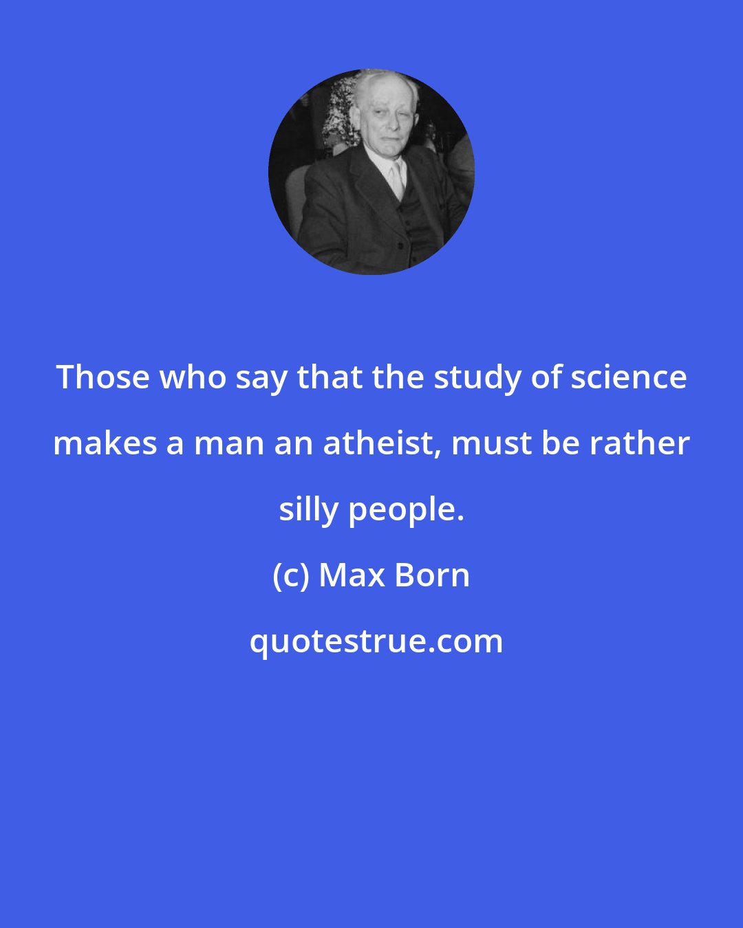 Max Born: Those who say that the study of science makes a man an atheist, must be rather silly people.
