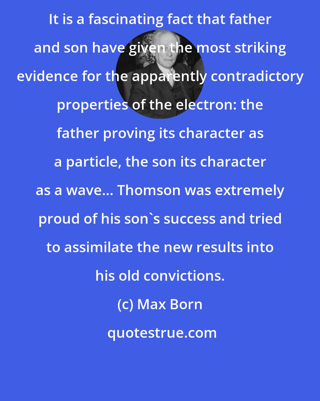 Max Born: It is a fascinating fact that father and son have given the most striking evidence for the apparently contradictory properties of the electron: the father proving its character as a particle, the son its character as a wave... Thomson was extremely proud of his son's success and tried to assimilate the new results into his old convictions.