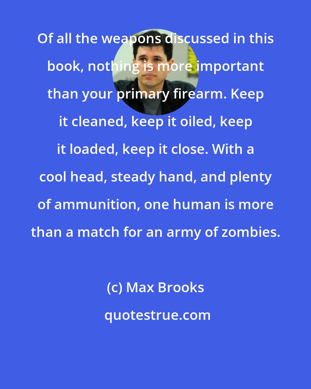 Max Brooks: Of all the weapons discussed in this book, nothing is more important than your primary firearm. Keep it cleaned, keep it oiled, keep it loaded, keep it close. With a cool head, steady hand, and plenty of ammunition, one human is more than a match for an army of zombies.