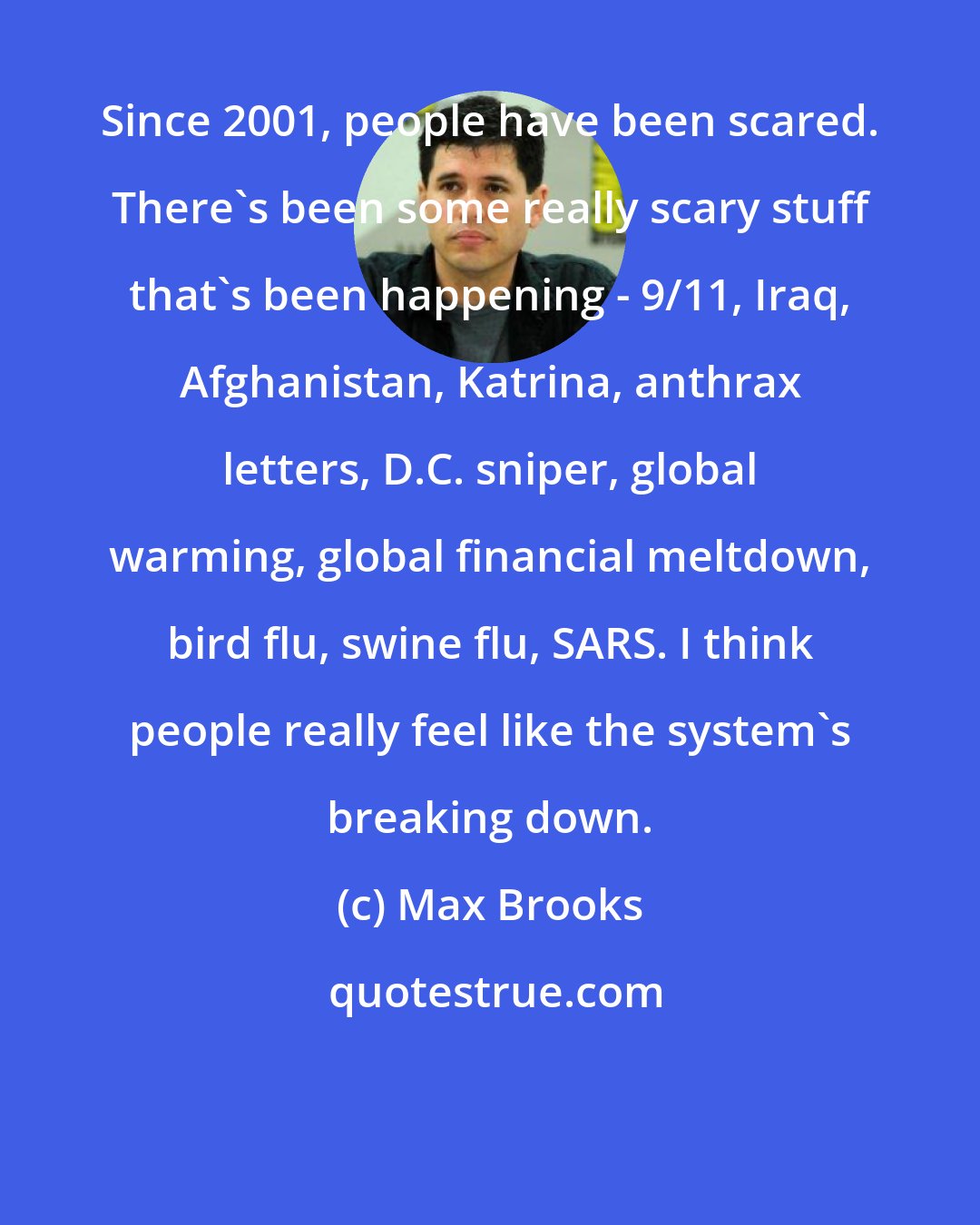 Max Brooks: Since 2001, people have been scared. There's been some really scary stuff that's been happening - 9/11, Iraq, Afghanistan, Katrina, anthrax letters, D.C. sniper, global warming, global financial meltdown, bird flu, swine flu, SARS. I think people really feel like the system's breaking down.