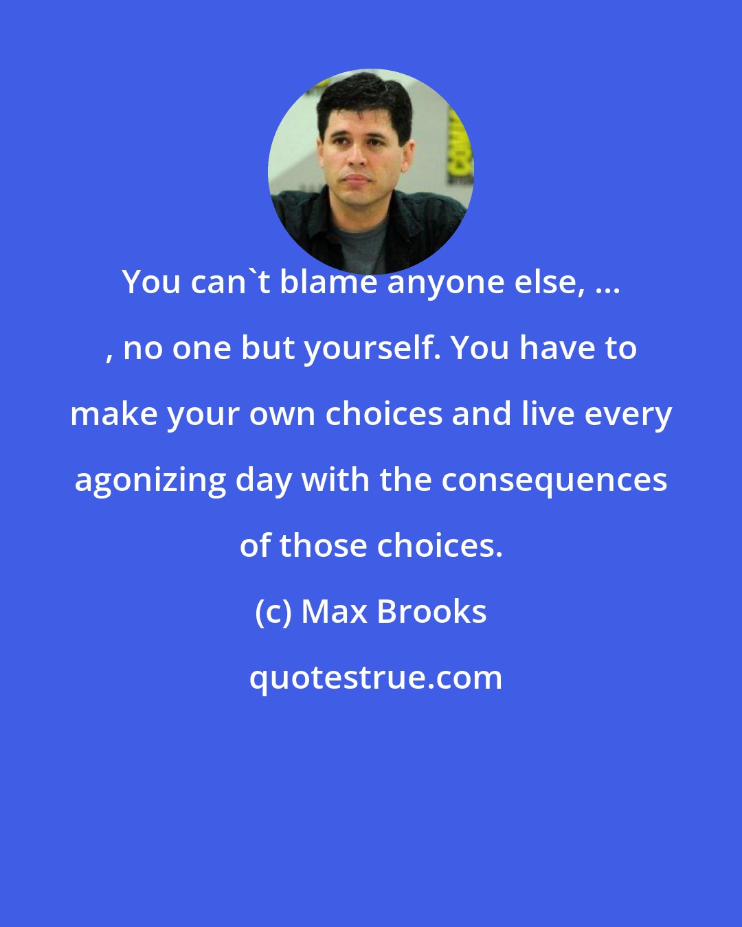 Max Brooks: You can't blame anyone else, ... , no one but yourself. You have to make your own choices and live every agonizing day with the consequences of those choices.