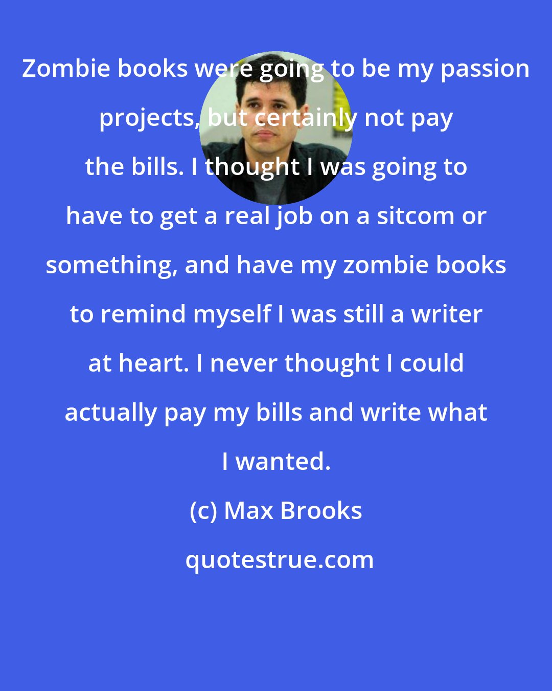 Max Brooks: Zombie books were going to be my passion projects, but certainly not pay the bills. I thought I was going to have to get a real job on a sitcom or something, and have my zombie books to remind myself I was still a writer at heart. I never thought I could actually pay my bills and write what I wanted.