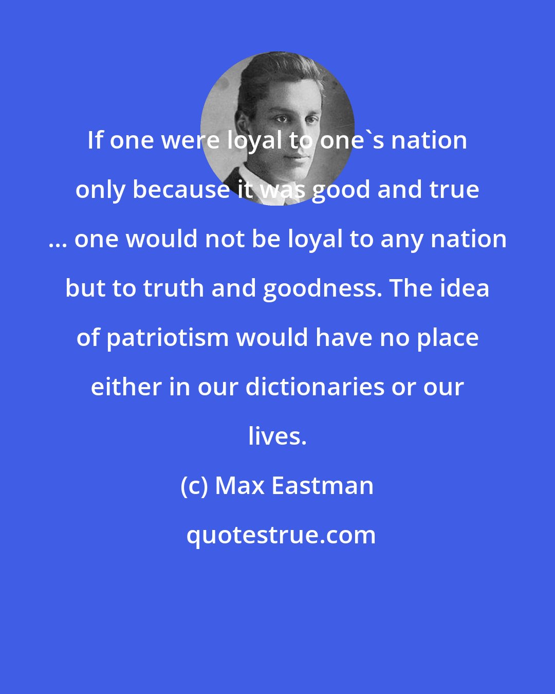 Max Eastman: If one were loyal to one's nation only because it was good and true ... one would not be loyal to any nation but to truth and goodness. The idea of patriotism would have no place either in our dictionaries or our lives.