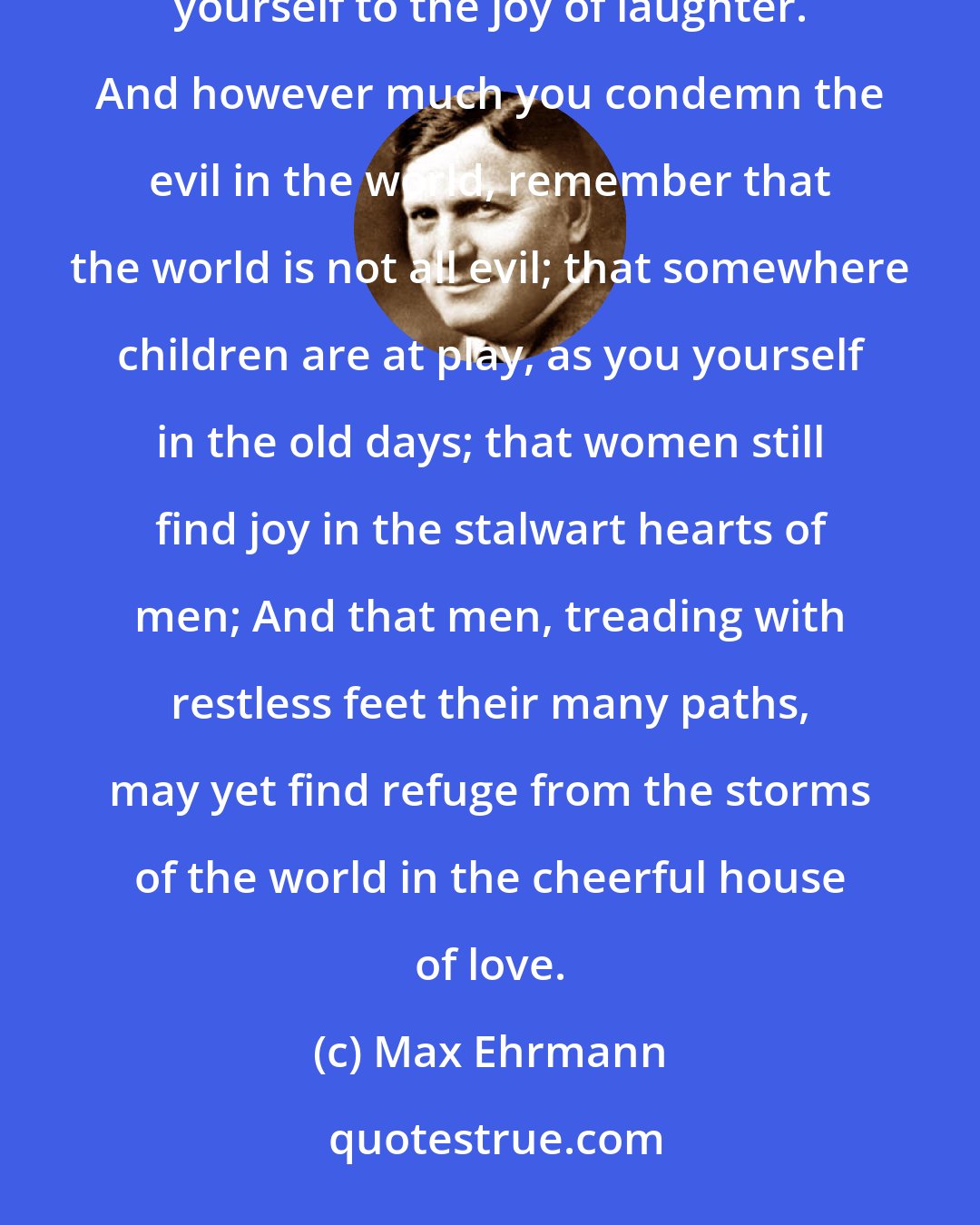 Max Ehrmann: Whatever else you do or forbear, impose upon yourself the task of happiness; and now and then abandon yourself to the joy of laughter. And however much you condemn the evil in the world, remember that the world is not all evil; that somewhere children are at play, as you yourself in the old days; that women still find joy in the stalwart hearts of men; And that men, treading with restless feet their many paths, may yet find refuge from the storms of the world in the cheerful house of love.