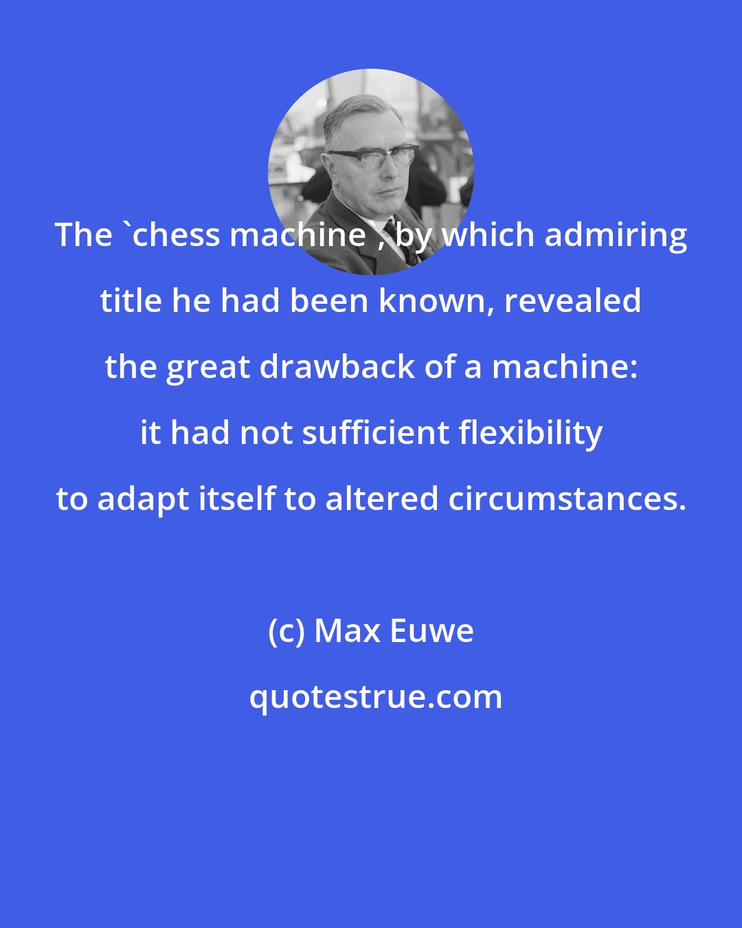 Max Euwe: The 'chess machine', by which admiring title he had been known, revealed the great drawback of a machine: it had not sufficient flexibility to adapt itself to altered circumstances.