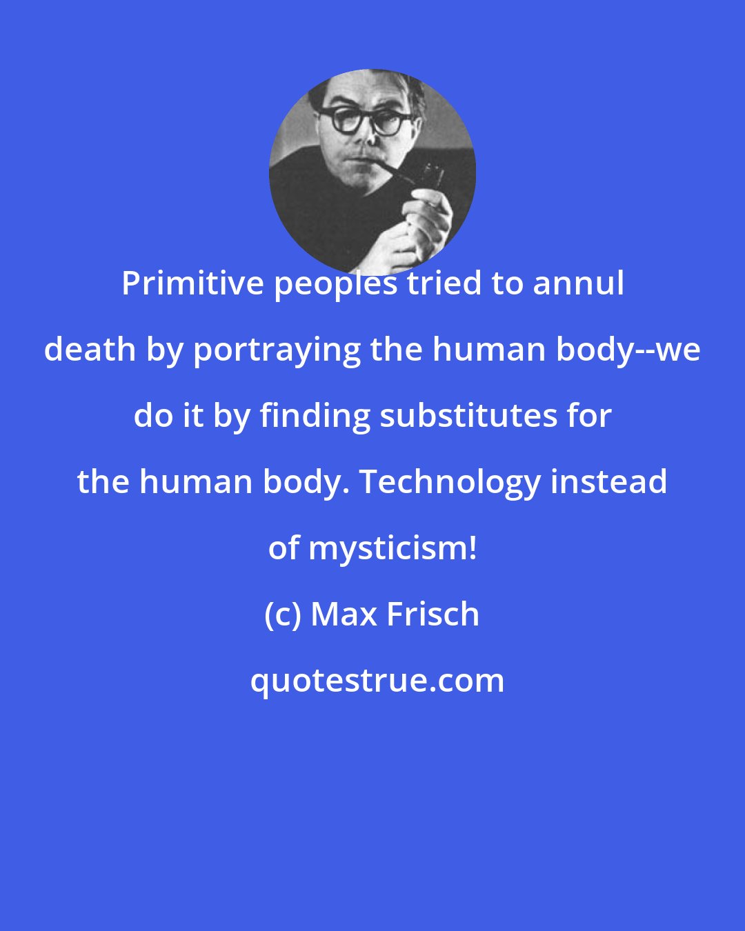 Max Frisch: Primitive peoples tried to annul death by portraying the human body--we do it by finding substitutes for the human body. Technology instead of mysticism!