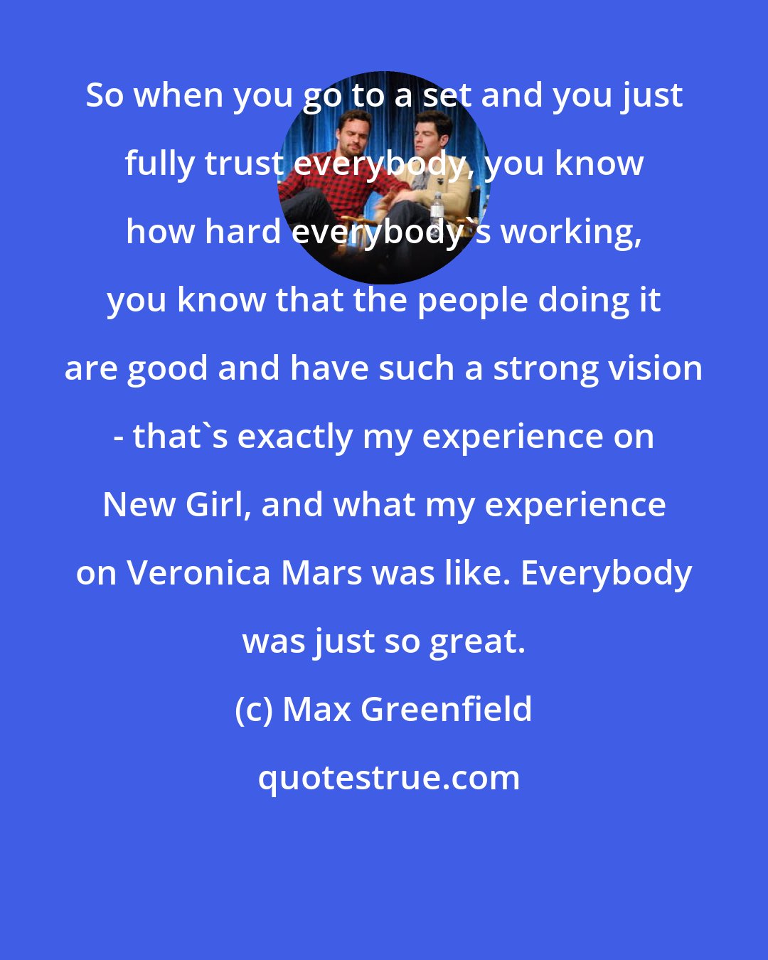 Max Greenfield: So when you go to a set and you just fully trust everybody, you know how hard everybody's working, you know that the people doing it are good and have such a strong vision - that's exactly my experience on New Girl, and what my experience on Veronica Mars was like. Everybody was just so great.