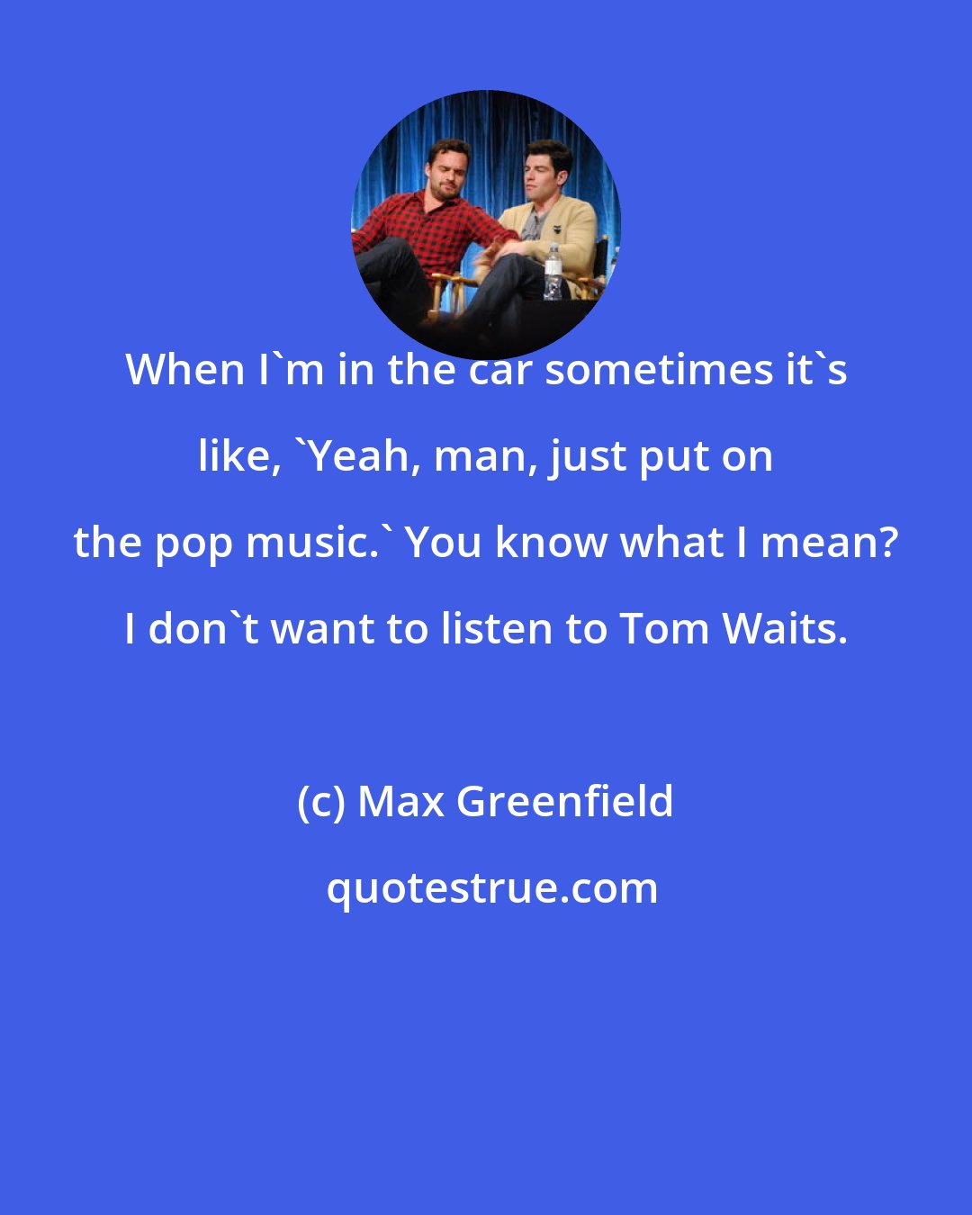 Max Greenfield: When I'm in the car sometimes it's like, 'Yeah, man, just put on the pop music.' You know what I mean? I don't want to listen to Tom Waits.