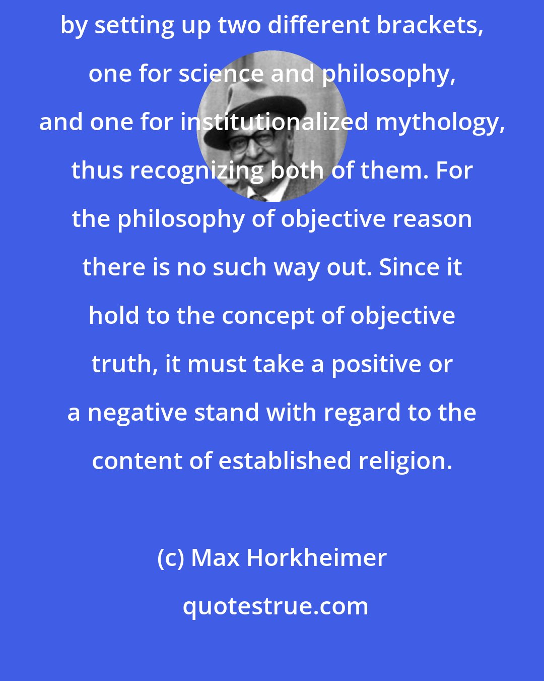 Max Horkheimer: Subjective reason ... is inclined to abandon the fight with religion by setting up two different brackets, one for science and philosophy, and one for institutionalized mythology, thus recognizing both of them. For the philosophy of objective reason there is no such way out. Since it hold to the concept of objective truth, it must take a positive or a negative stand with regard to the content of established religion.