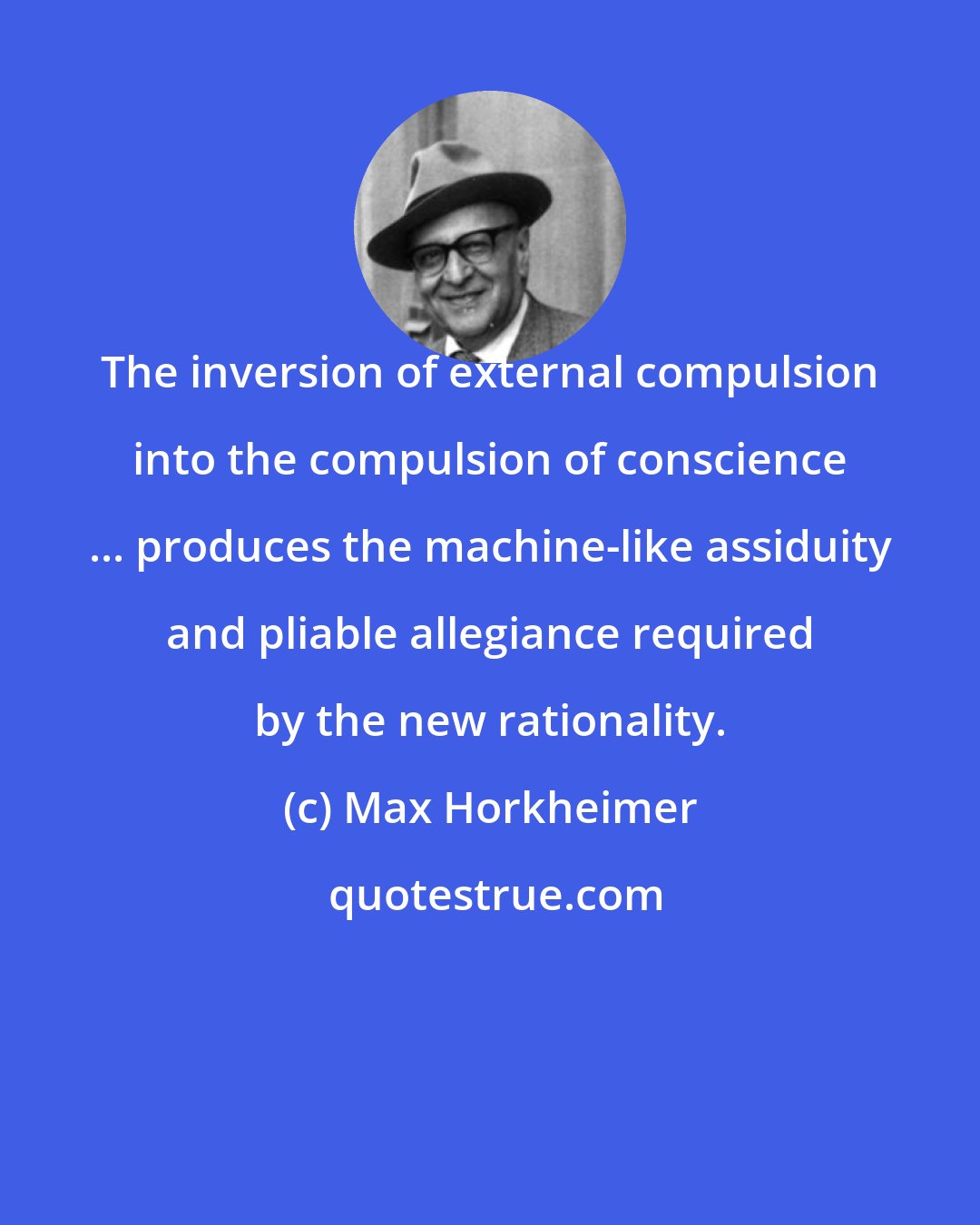 Max Horkheimer: The inversion of external compulsion into the compulsion of conscience ... produces the machine-like assiduity and pliable allegiance required by the new rationality.