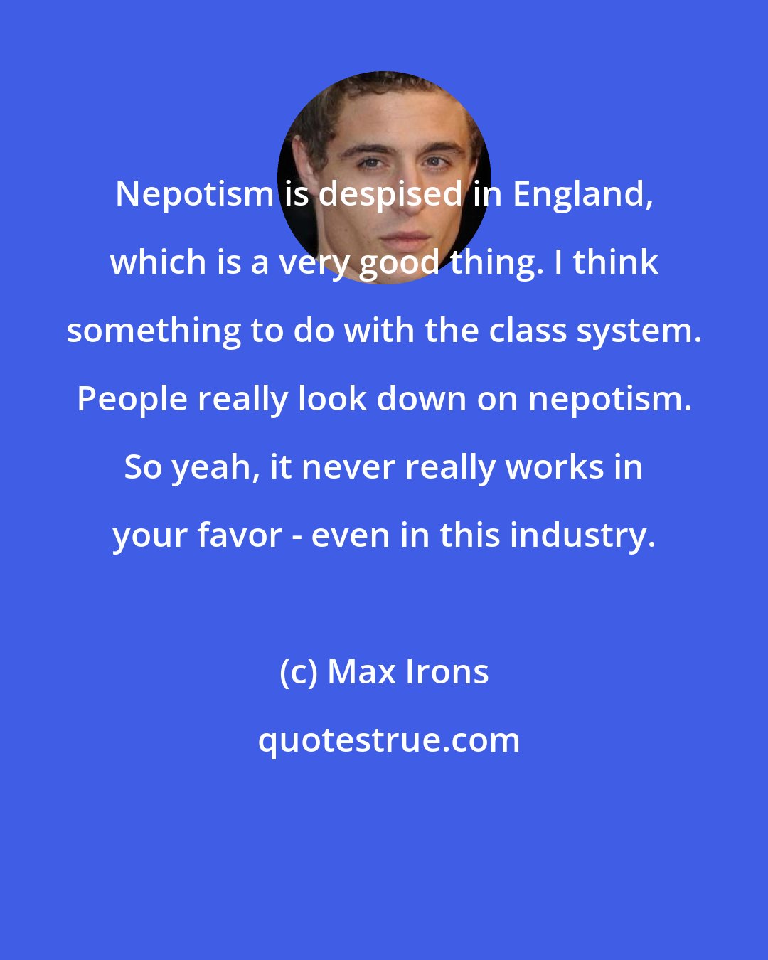 Max Irons: Nepotism is despised in England, which is a very good thing. I think something to do with the class system. People really look down on nepotism. So yeah, it never really works in your favor - even in this industry.