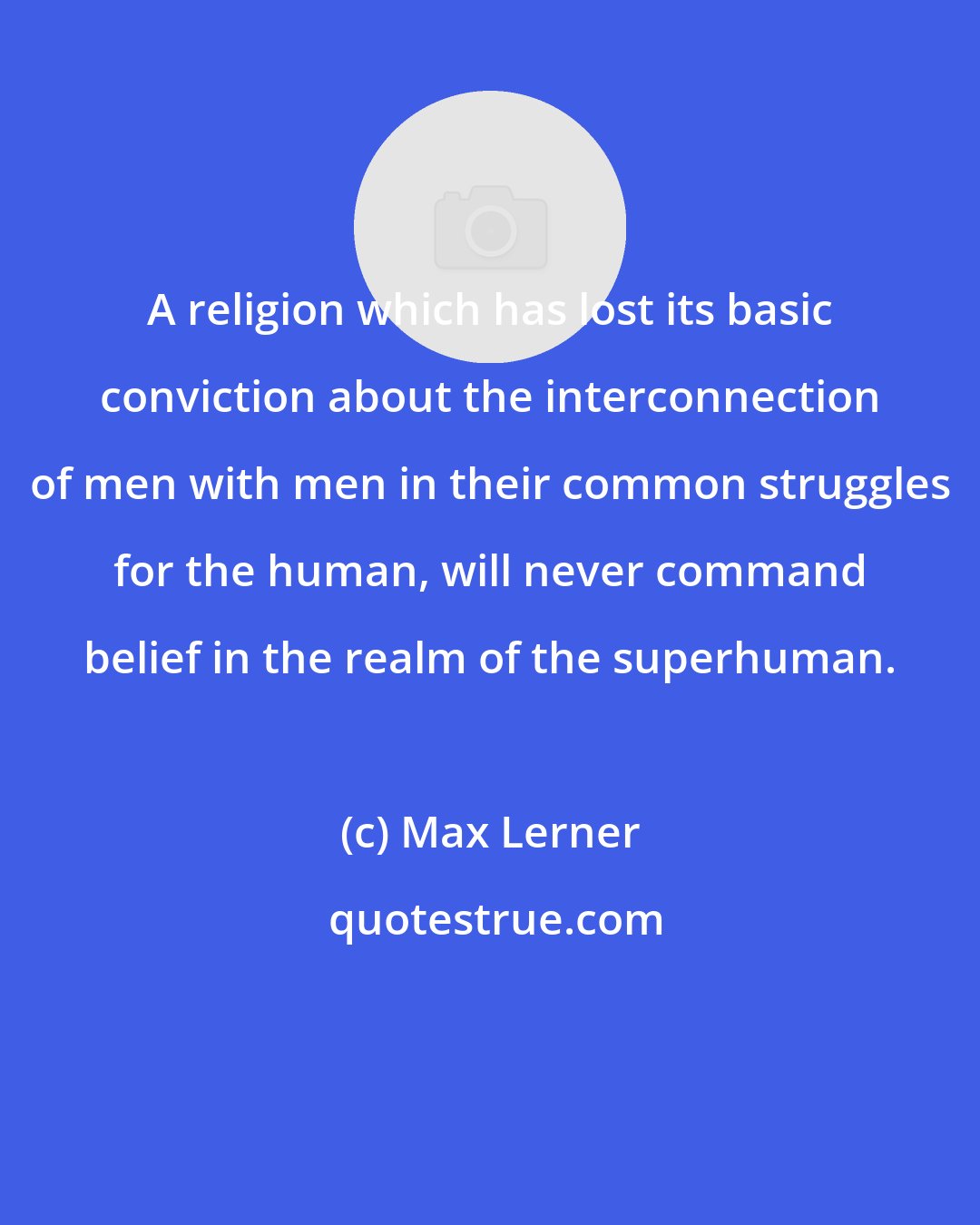 Max Lerner: A religion which has lost its basic conviction about the interconnection of men with men in their common struggles for the human, will never command belief in the realm of the superhuman.