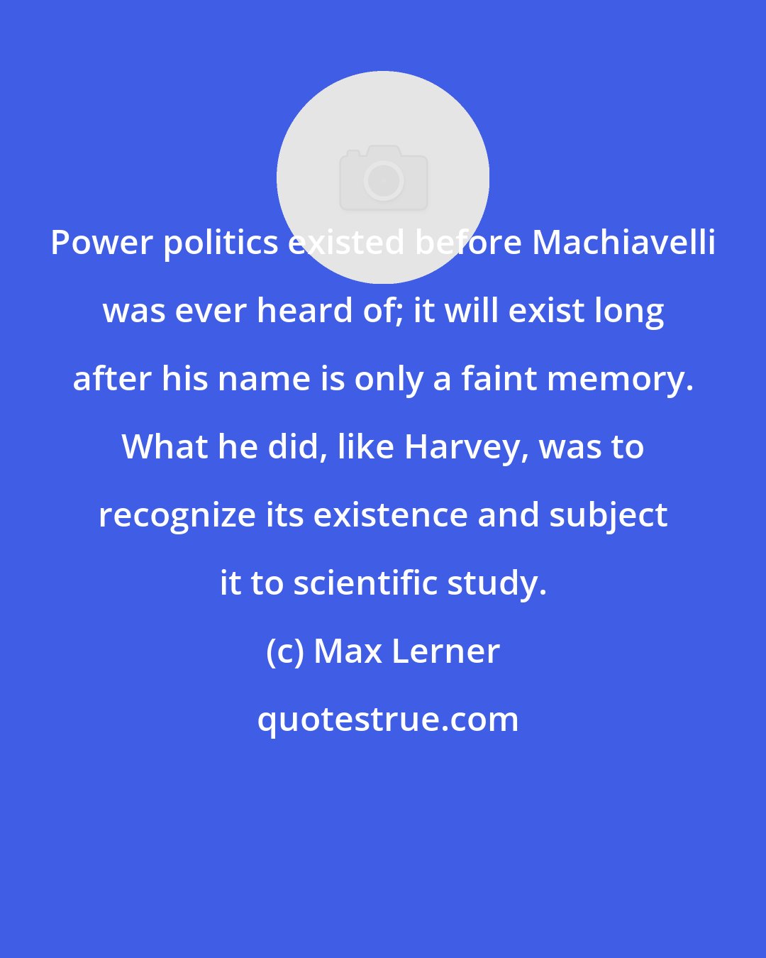 Max Lerner: Power politics existed before Machiavelli was ever heard of; it will exist long after his name is only a faint memory. What he did, like Harvey, was to recognize its existence and subject it to scientific study.
