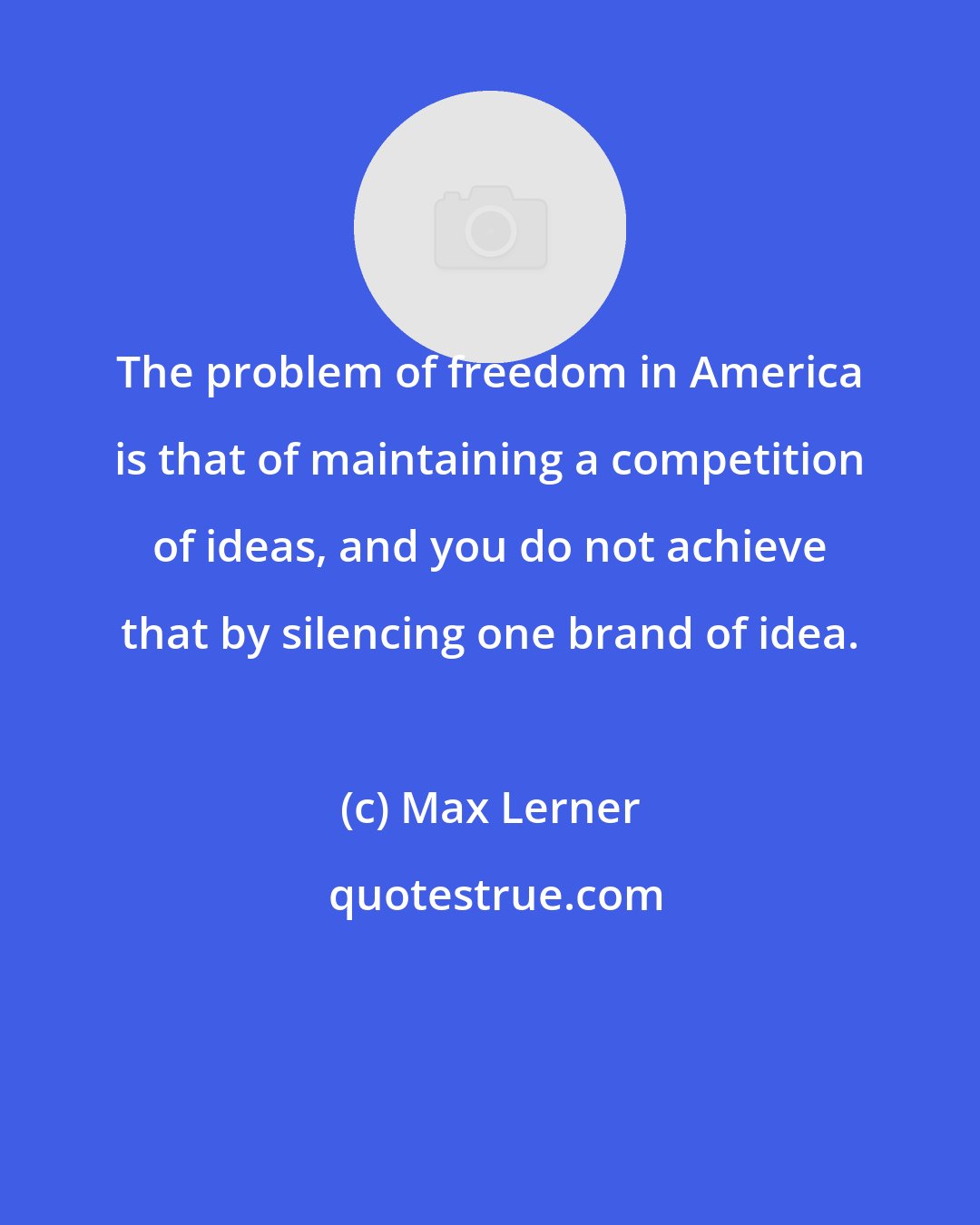 Max Lerner: The problem of freedom in America is that of maintaining a competition of ideas, and you do not achieve that by silencing one brand of idea.