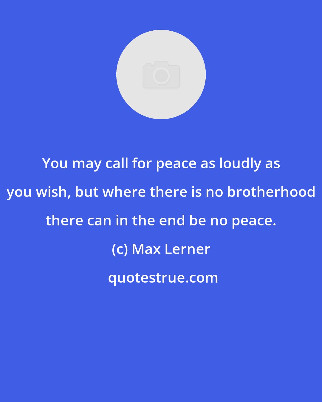 Max Lerner: You may call for peace as loudly as you wish, but where there is no brotherhood there can in the end be no peace.