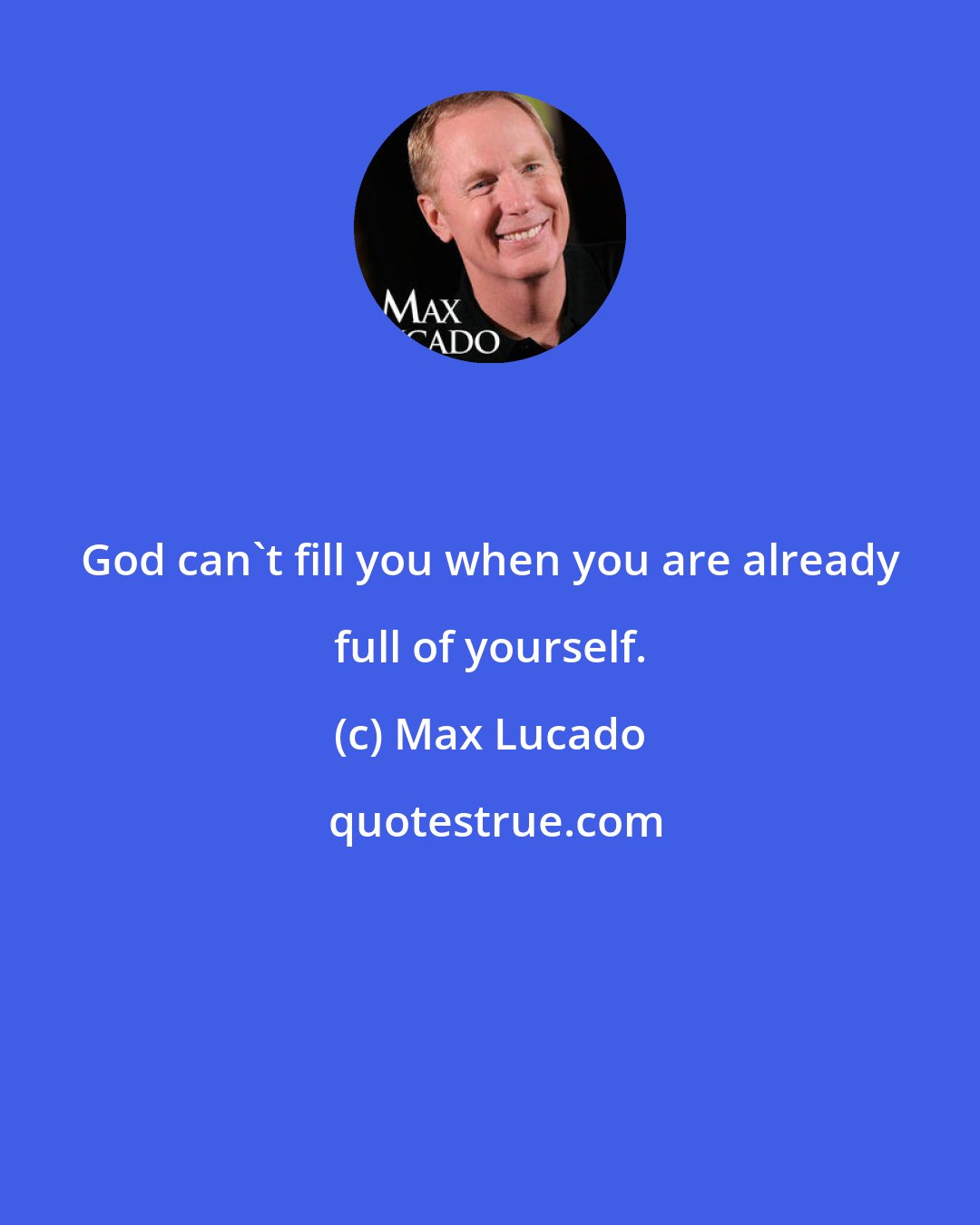 Max Lucado: God can't fill you when you are already full of yourself.