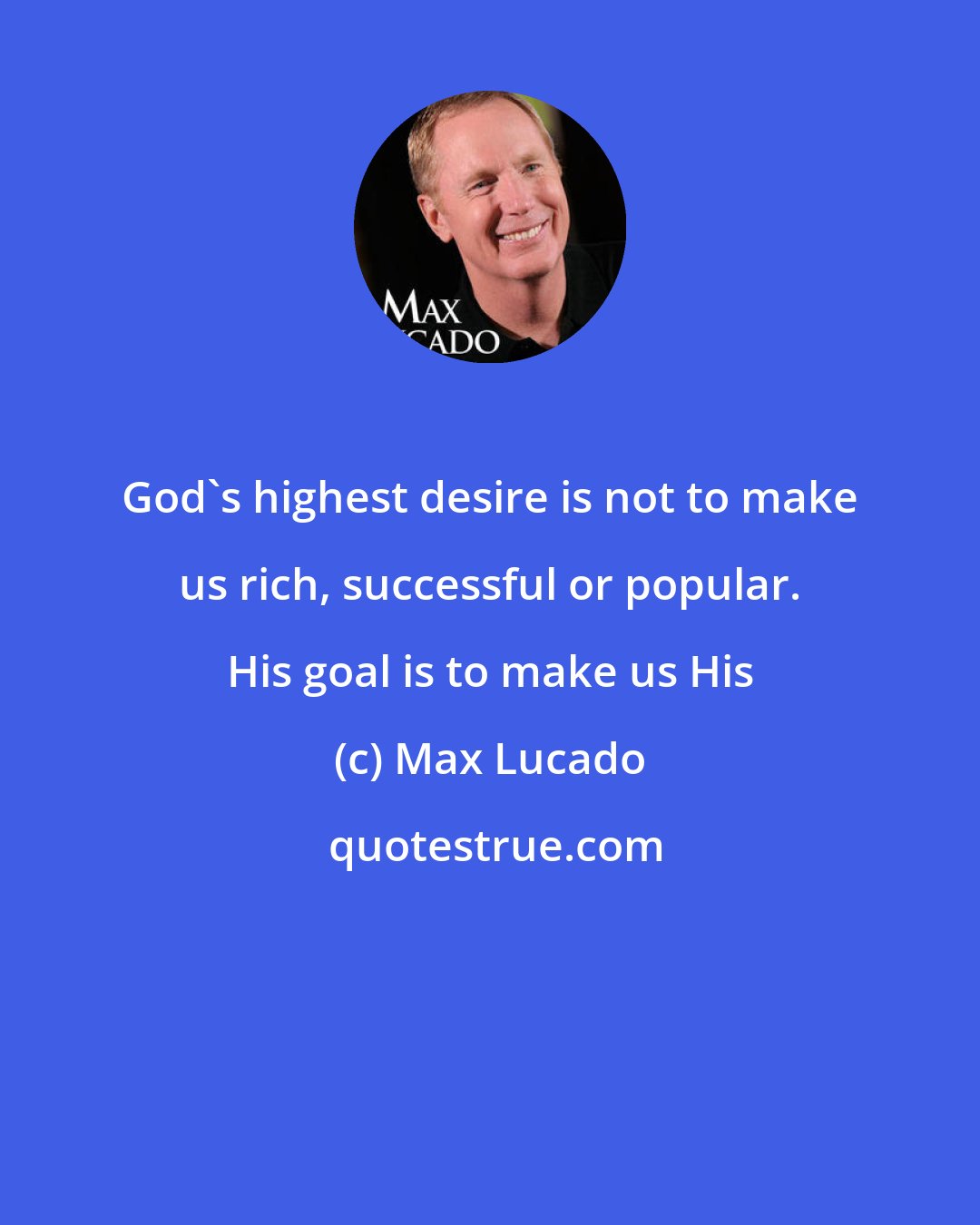 Max Lucado: God's highest desire is not to make us rich, successful or popular. His goal is to make us His