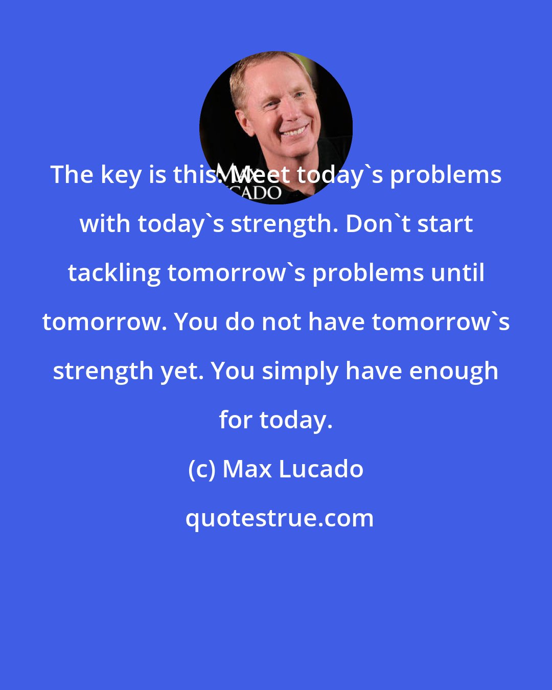 Max Lucado: The key is this: Meet today's problems with today's strength. Don't start tackling tomorrow's problems until tomorrow. You do not have tomorrow's strength yet. You simply have enough for today.