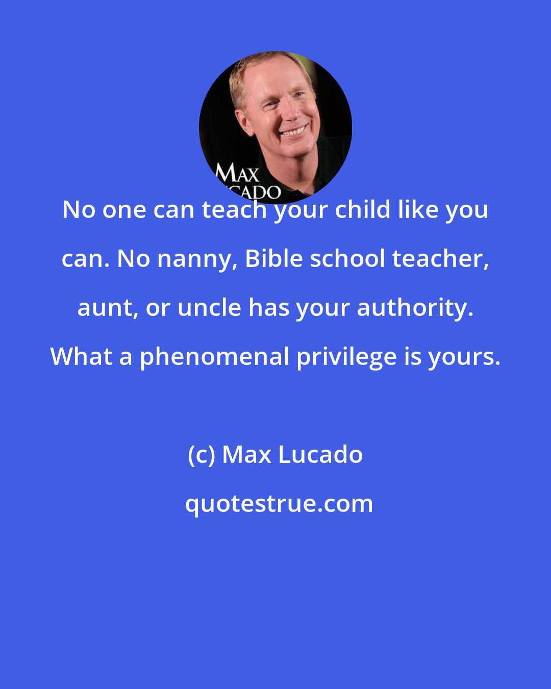 Max Lucado: No one can teach your child like you can. No nanny, Bible school teacher, aunt, or uncle has your authority. What a phenomenal privilege is yours.