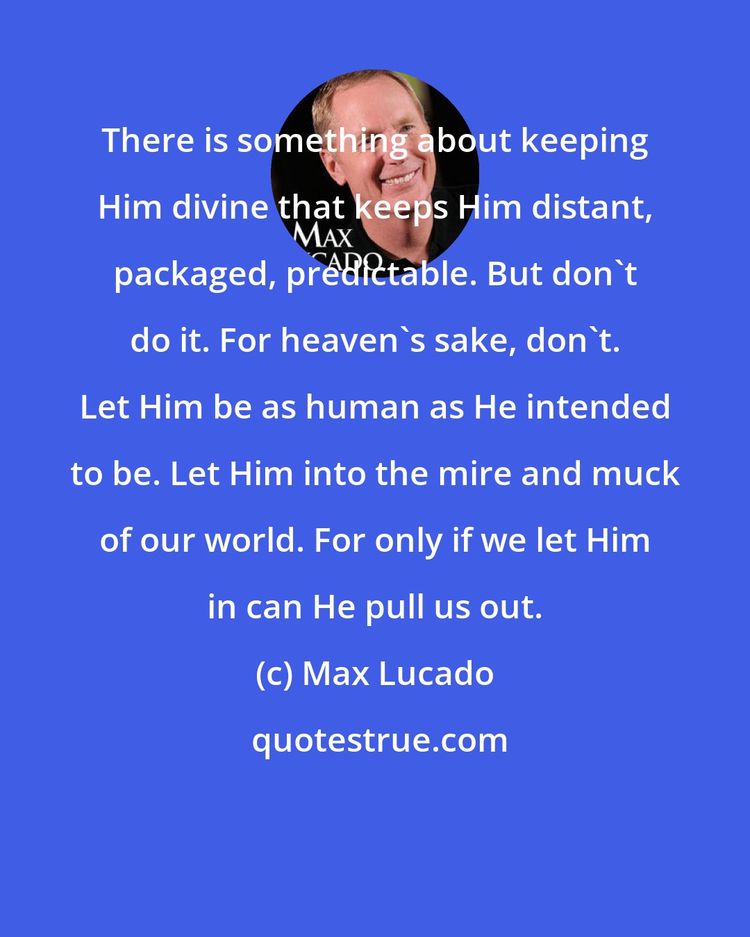 Max Lucado: There is something about keeping Him divine that keeps Him distant, packaged, predictable. But don't do it. For heaven's sake, don't. Let Him be as human as He intended to be. Let Him into the mire and muck of our world. For only if we let Him in can He pull us out.