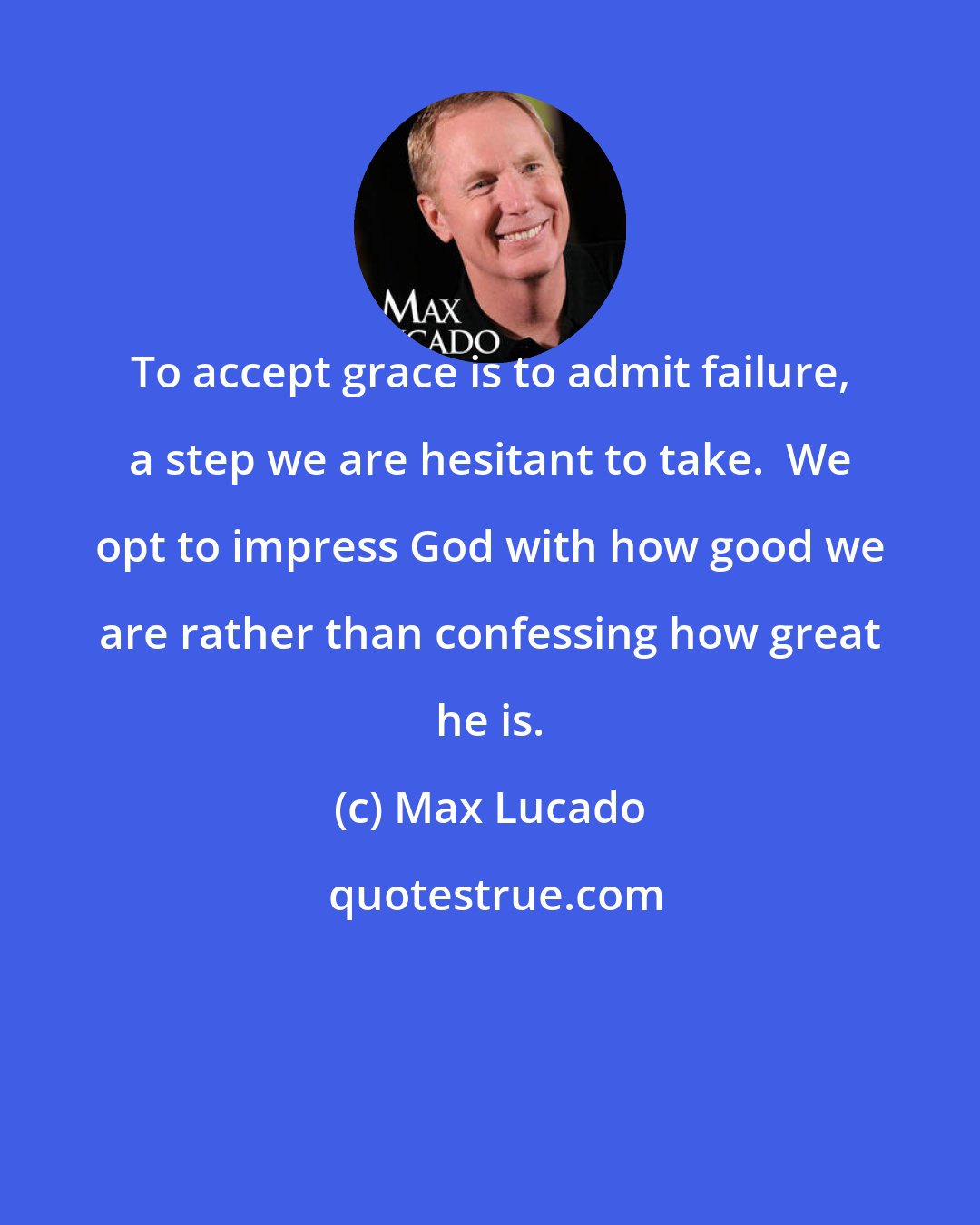 Max Lucado: To accept grace is to admit failure, a step we are hesitant to take.  We opt to impress God with how good we are rather than confessing how great he is.