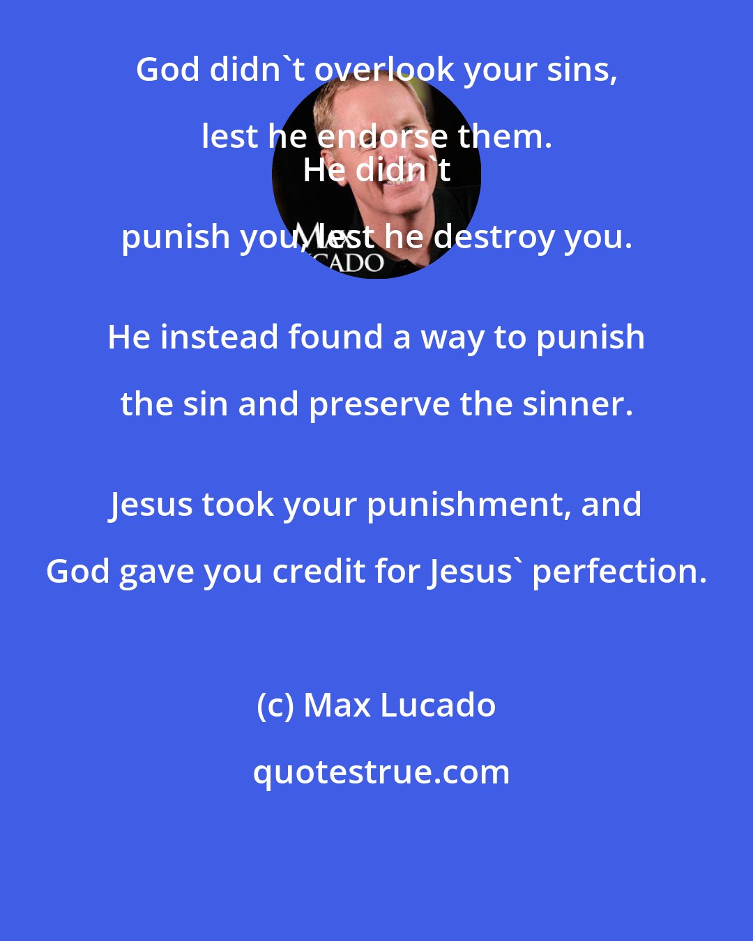 Max Lucado: God didn't overlook your sins, lest he endorse them. 
 He didn't punish you, lest he destroy you. 
 He instead found a way to punish the sin and preserve the sinner. 
 Jesus took your punishment, and God gave you credit for Jesus' perfection.
