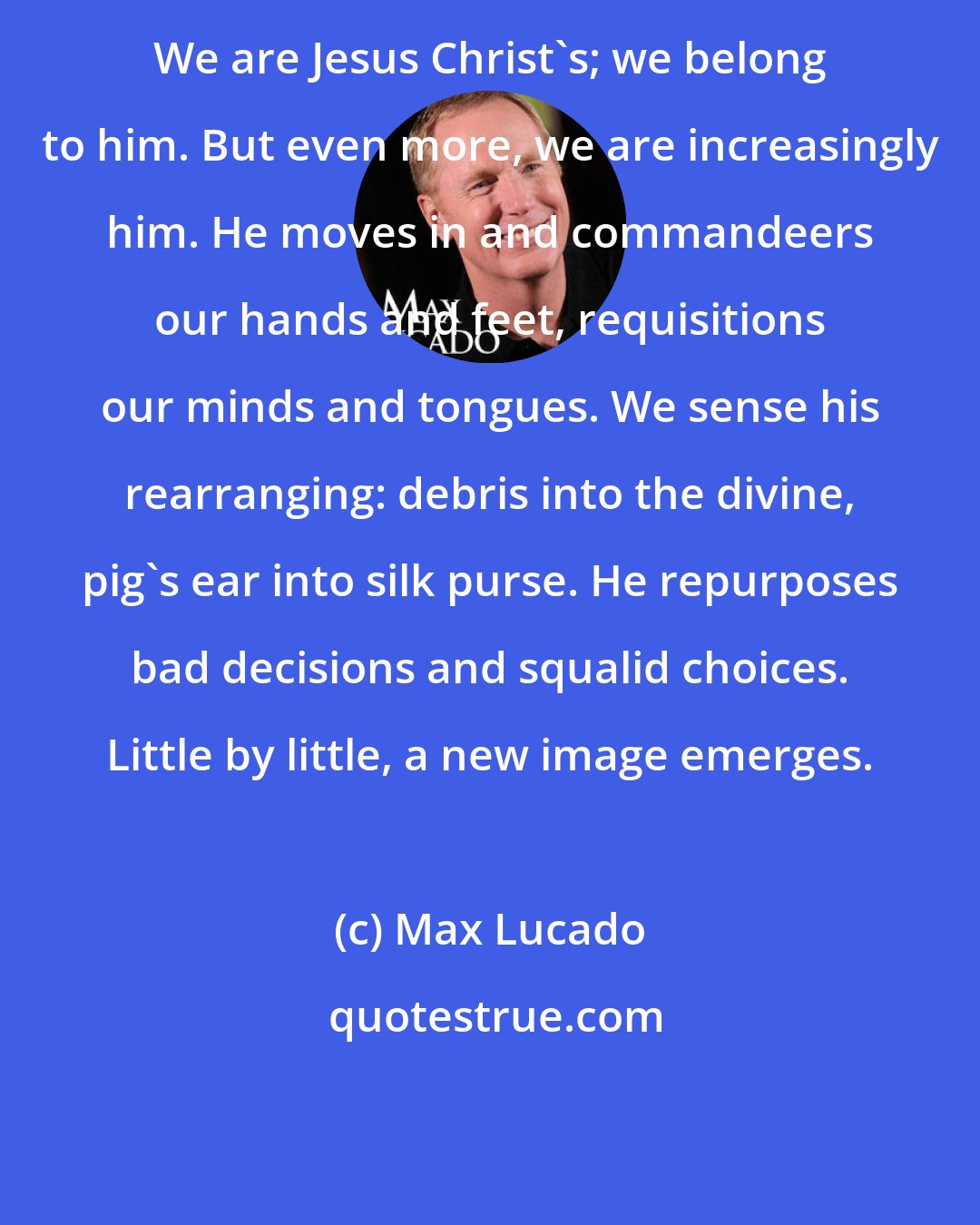 Max Lucado: We are Jesus Christ's; we belong to him. But even more, we are increasingly him. He moves in and commandeers our hands and feet, requisitions our minds and tongues. We sense his rearranging: debris into the divine, pig's ear into silk purse. He repurposes bad decisions and squalid choices. Little by little, a new image emerges.
