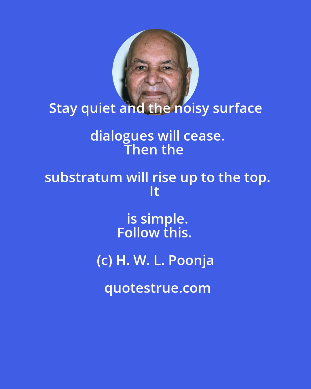 H. W. L. Poonja: Stay quiet and the noisy surface dialogues will cease.
Then the substratum will rise up to the top.
It is simple.
Follow this.