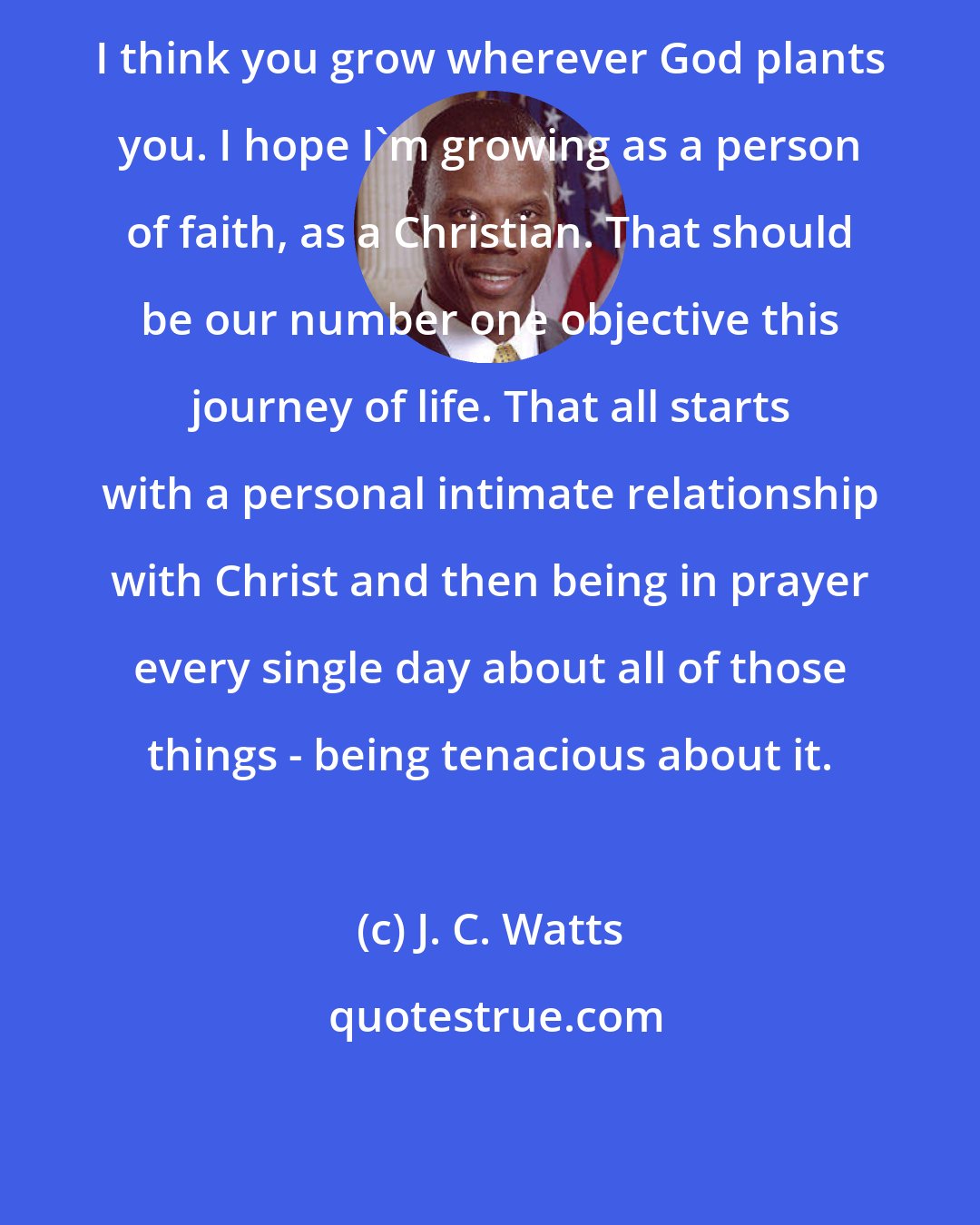 J. C. Watts: I think you grow wherever God plants you. I hope I'm growing as a person of faith, as a Christian. That should be our number one objective this journey of life. That all starts with a personal intimate relationship with Christ and then being in prayer every single day about all of those things - being tenacious about it.