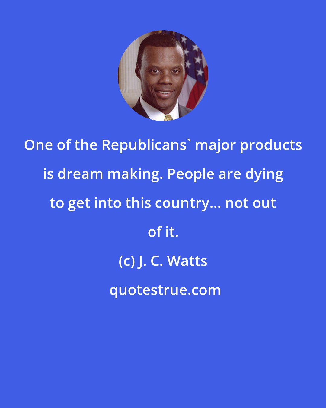 J. C. Watts: One of the Republicans' major products is dream making. People are dying to get into this country... not out of it.
