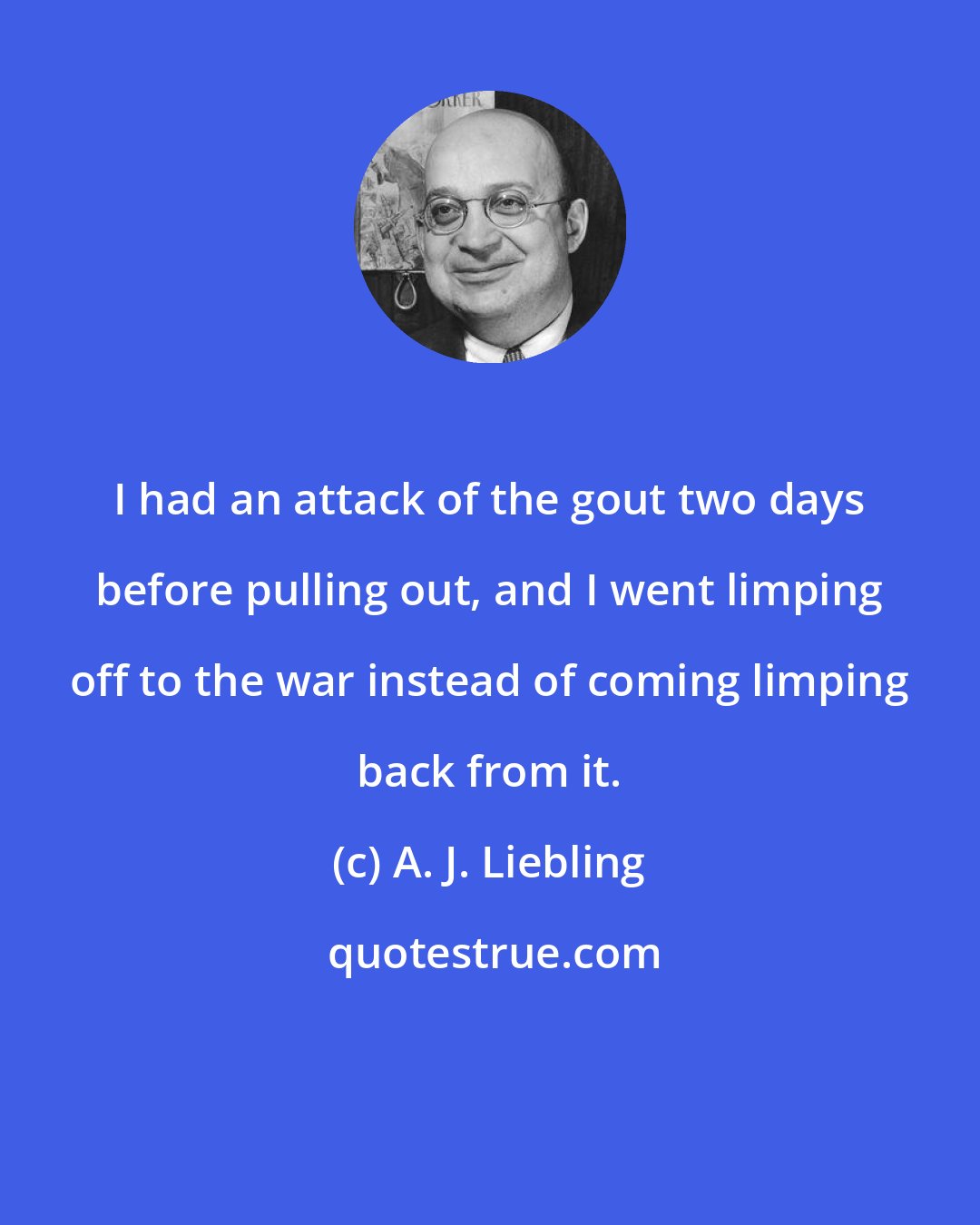 A. J. Liebling: I had an attack of the gout two days before pulling out, and I went limping off to the war instead of coming limping back from it.