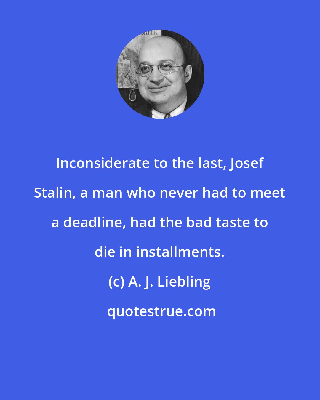 A. J. Liebling: Inconsiderate to the last, Josef Stalin, a man who never had to meet a deadline, had the bad taste to die in installments.