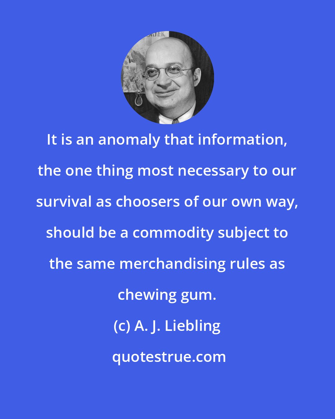 A. J. Liebling: It is an anomaly that information, the one thing most necessary to our survival as choosers of our own way, should be a commodity subject to the same merchandising rules as chewing gum.