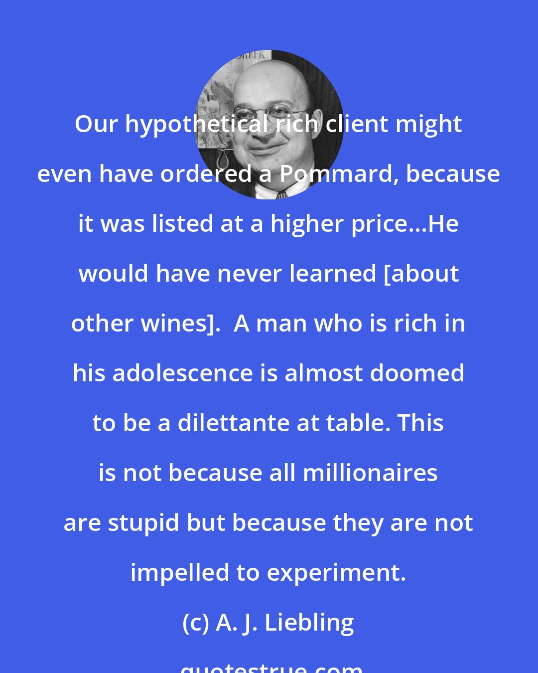 A. J. Liebling: Our hypothetical rich client might even have ordered a Pommard, because it was listed at a higher price...He would have never learned [about other wines].  A man who is rich in his adolescence is almost doomed to be a dilettante at table. This is not because all millionaires are stupid but because they are not impelled to experiment.