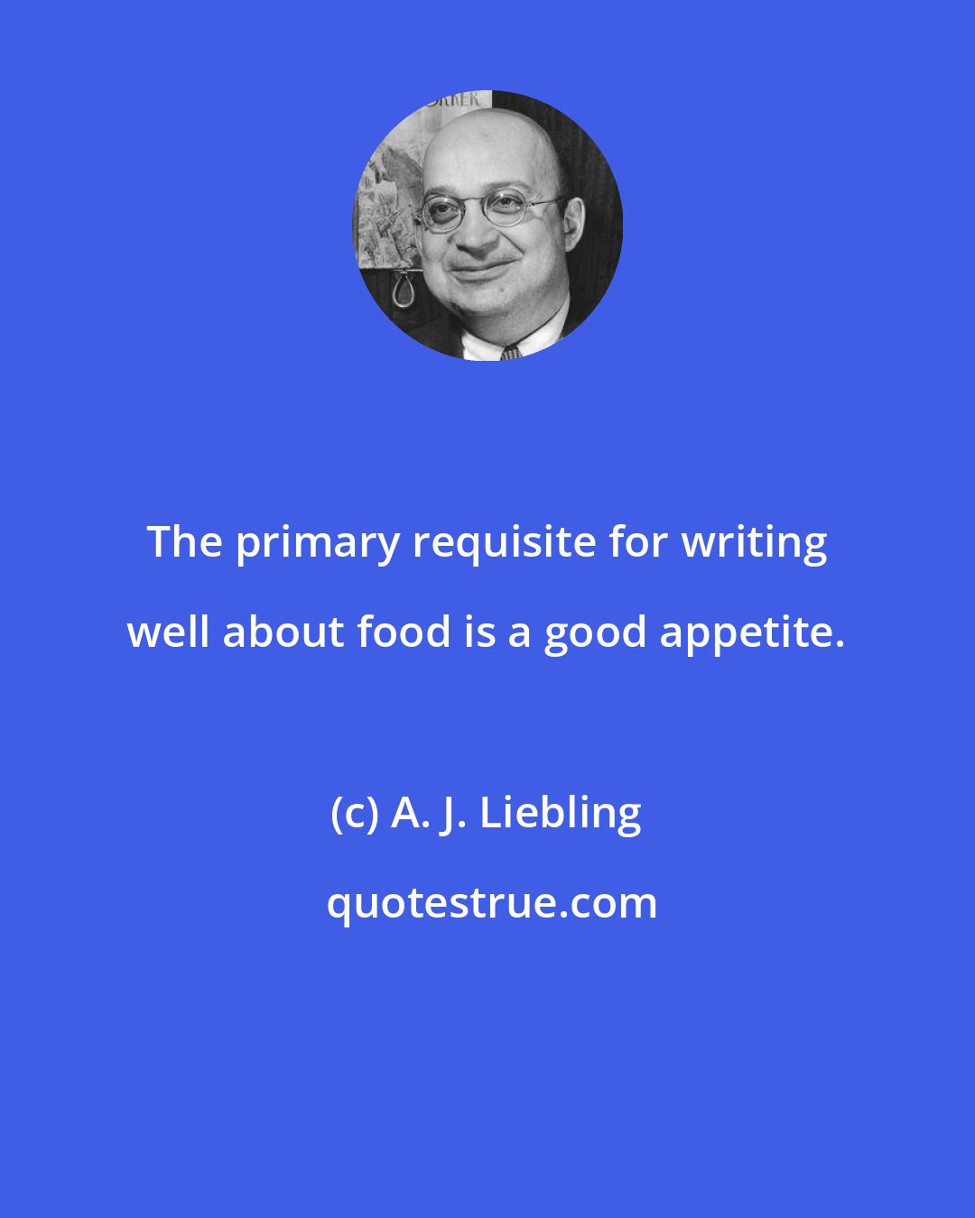 A. J. Liebling: The primary requisite for writing well about food is a good appetite.