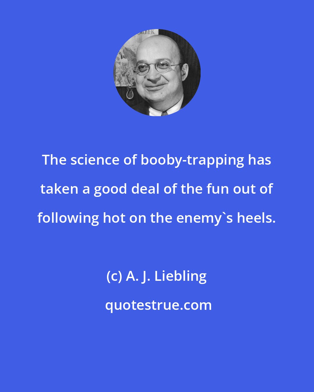 A. J. Liebling: The science of booby-trapping has taken a good deal of the fun out of following hot on the enemy's heels.