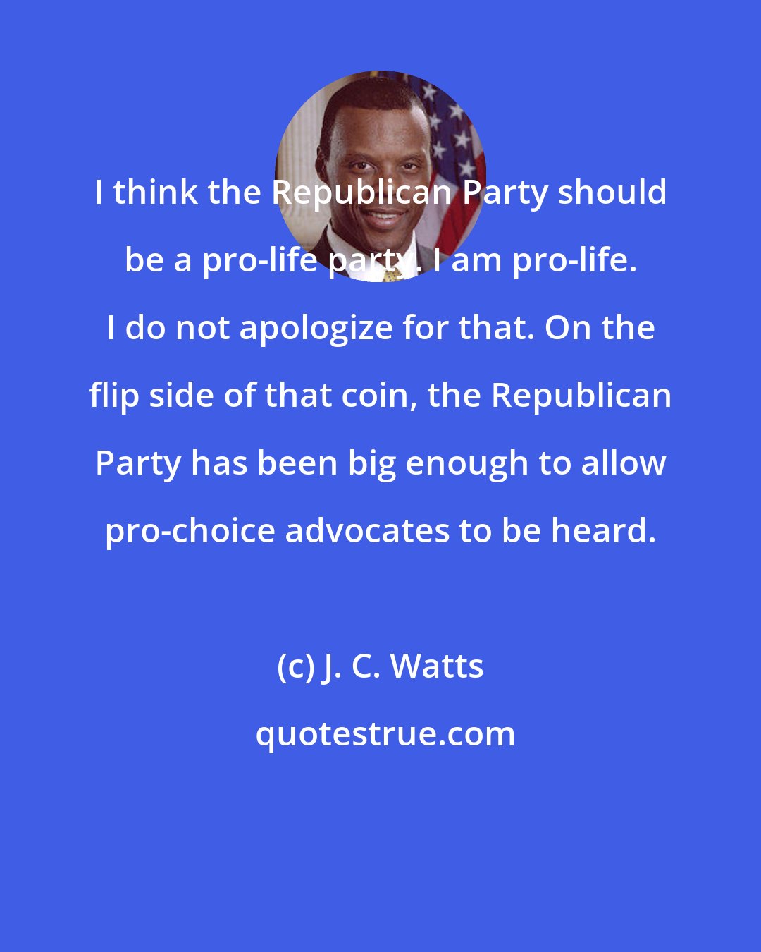 J. C. Watts: I think the Republican Party should be a pro-life party. I am pro-life. I do not apologize for that. On the flip side of that coin, the Republican Party has been big enough to allow pro-choice advocates to be heard.