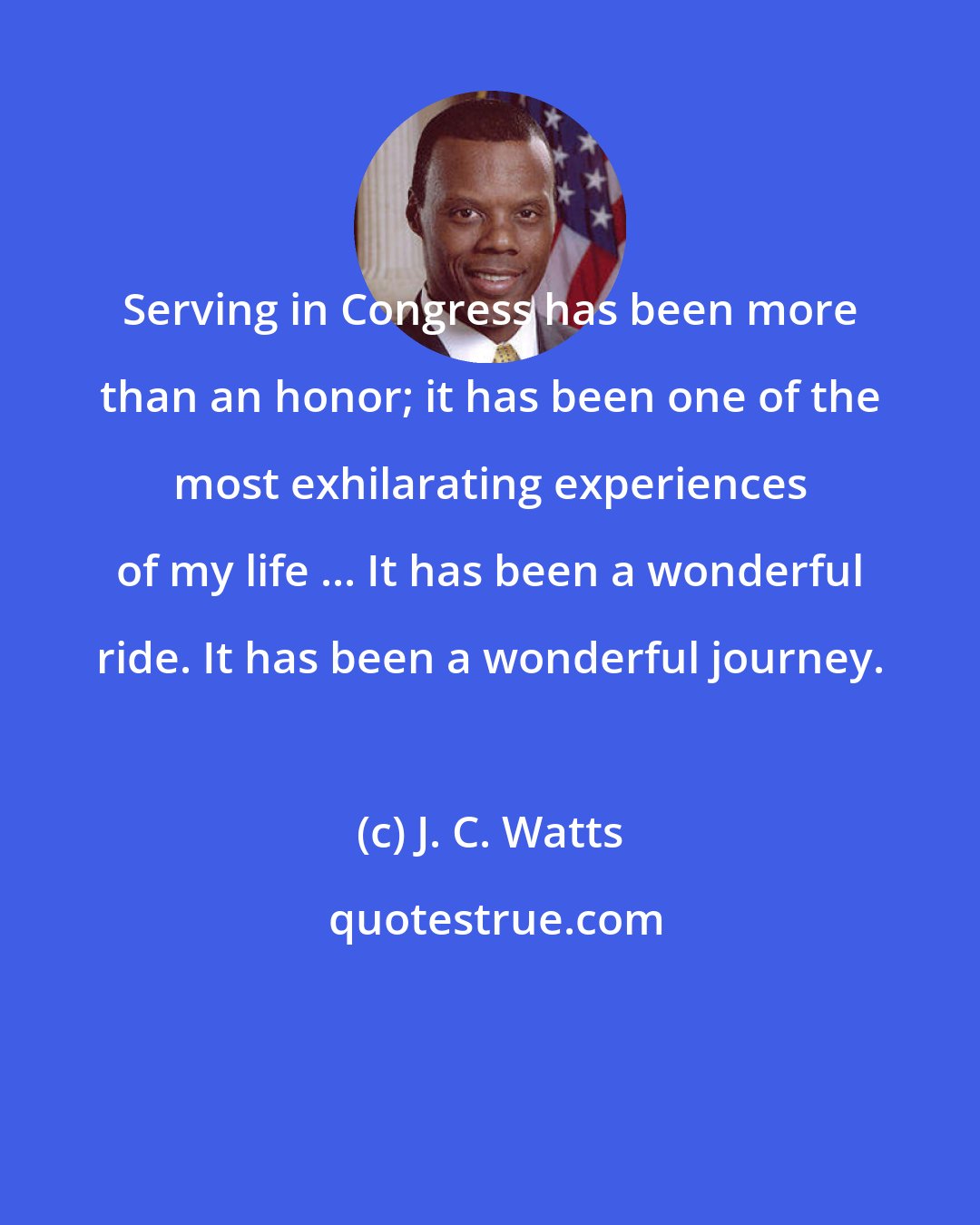 J. C. Watts: Serving in Congress has been more than an honor; it has been one of the most exhilarating experiences of my life ... It has been a wonderful ride. It has been a wonderful journey.